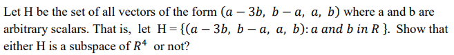 Let H be the set of all vectors of the form (a – 3b, b – a, a, b) where a and b are
arbitrary scalars. That is, let H={(a – 3b, b – a, a, b): a and b in R }. Show that
either H is a subspace of R4 or not?
