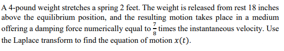 A 4-pound weight stretches a spring 2 feet. The weight is released from rest 18 inches
above the equilibrium position, and the resulting motion takes place in a medium
offering a damping force numerically equal to - times the instantaneous velocity. Use
the Laplace transform to find the equation of motion x(t).
