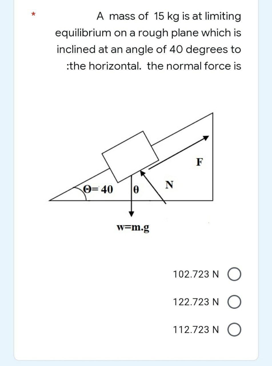 A mass of 15 kg is at limiting
equilibrium on a rough plane which is
inclined at an angle of 40 degrees to
:the horizontal. the normal force is
F
Ⓒ=40
w=m.g
N
102.723 NO
122.723 NO
112.723 N