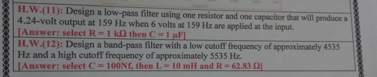 H.W.(11): Design a low-pass filter using one resistor and one capacitor that will produce a
4.24-volt output at 159 Hz when 6 volts at 159 Hz are applied at the input.
[Answer: select R = 1 k then C = 1 µF]
H.W.(12): Design a band-pass filter with a low cutoff frequency of approximately 4535
Hz and a high cutoff frequency of approximately 5535 Hz.
[Answer: select C = 100Nf, then L = 10 mH and R = 62.83 01