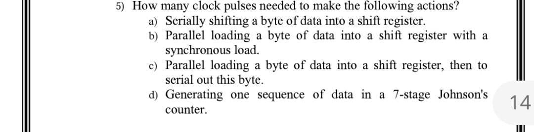 5) How many clock pulses needed to make the following actions?
a) Serially shifting a byte of data into a shift register.
b) Parallel loading a byte of data into a shift register with a
synchronous load.
c) Parallel loading a byte of data into a shift register, then to
serial out this byte.
d) Generating one sequence of data in a 7-stage Johnson's
counter.
14