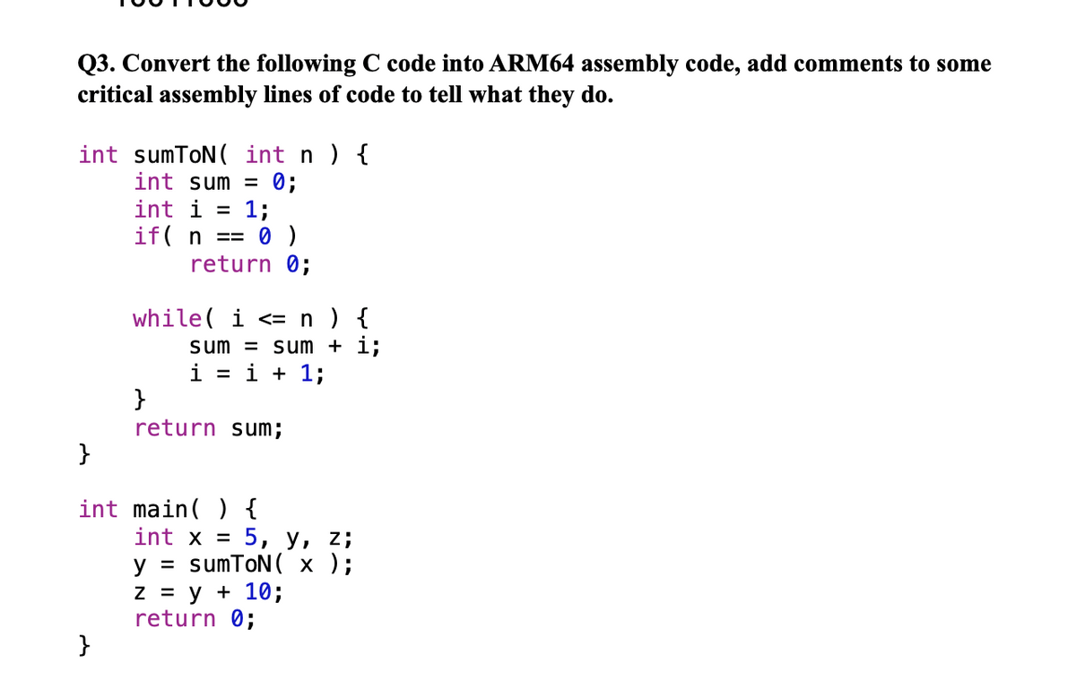 Q3. Convert the following C code into ARM64 assembly code, add comments to some
critical assembly lines of code to tell what they do.
int sumToN( int n ) {
int sum =
0;
int i =
1;
if( n ==
return 0;
while( i <= n) {
sum = sum + i;
i = i + 1;
return sum;
}
int main( ) {
int x =
5, у, 2;
y = sumToN( x );
Z = y + 10;
return 0;
}
