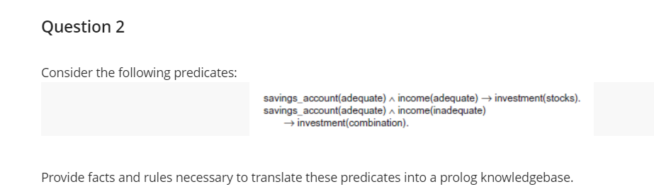 Question 2
Consider the following predicates:
savings_account(adequate) a income(adequate) → investment(stocks).
savings_account(adequate) a income(inadequate)
→ investment(combination).
Provide facts and rules necessary to translate these predicates into a prolog knowledgebase.
