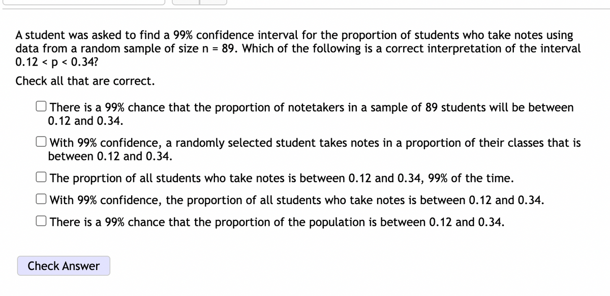 A student was asked to find a 99% confidence interval for the proportion of students who take notes using
data from a random sample of size n = 89. Which of the following is a correct interpretation of the interval
0.12 < p < 0.34?
Check all that are correct.
There is a 99% chance that the proportion of notetakers in a sample of 89 students will be between
0.12 and 0.34.
With 99% confidence, a randomly selected student takes notes in a proportion of their classes that is
between 0.12 and 0.34.
The proprtion of all students who take notes is between 0.12 and 0.34, 99% of the time.
With 99% confidence, the proportion of all students who take notes is between 0.12 and 0.34.
There is a 99% chance that the proportion of the population is between 0.12 and 0.34.
Check Answer