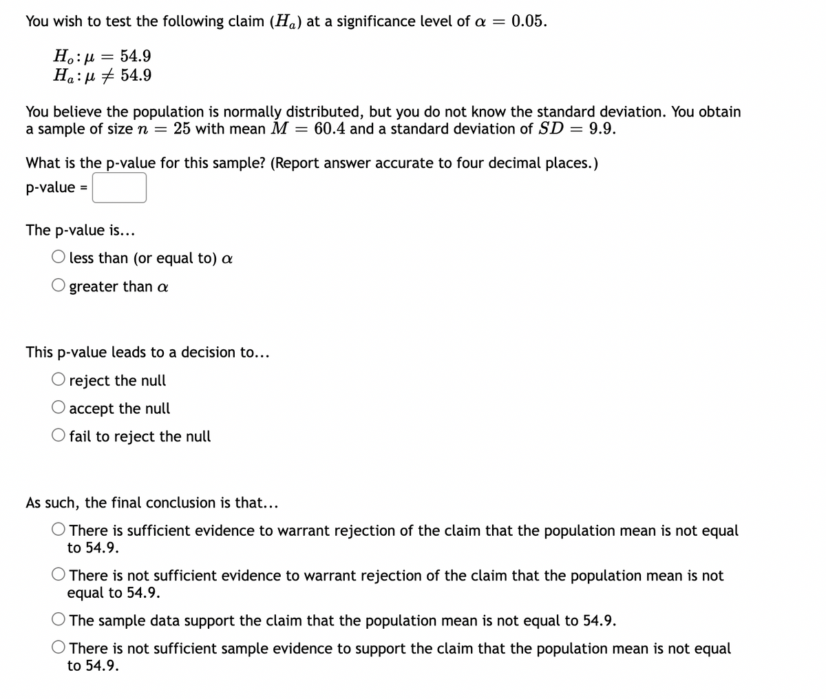 You wish to test the following claim (Ha) at a significance level of a = 0.05.
Ho:μ 54.9
Ha:μ # 54.9
You believe the population is normally distributed, but you do not know the standard deviation. You obtain
a sample of size n = 25 with mean M 60.4 and a standard deviation of SD = 9.9.
=
What is the p-value for this sample? (Report answer accurate to four decimal places.)
p-value =
The p-value is...
less than (or equal to) a
greater than a
This p-value leads to a decision to...
O reject the null
accept the null
fail to reject the null
As such, the final conclusion is that...
There is sufficient evidence to warrant rejection of the claim that the population mean is not equal
to 54.9.
O There is not sufficient evidence to warrant rejection of the claim that the population mean is not
equal to 54.9.
The sample data support the claim that the population mean is not equal to 54.9.
There is not sufficient sample evidence to support the claim that the population mean is not equal
to 54.9