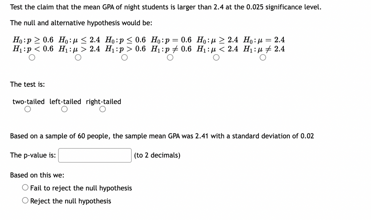 Test the claim that the mean GPA of night students is larger than 2.4 at the 0.025 significance level.
The null and alternative hypothesis would be:
Ho p≥ 0.6 Ho:μ ≤ 2.4 Ho:p ≤ 0.6
H₁ p < 0.6 H₁:µ > 2.4 H₁:p > 0.6
Ho:.
:p= 0.6 Ho:} > 2.4 Ho: = 2.4
H₁:p‡ 0.6 H₁:μ< 2.4 H₁:µ ‡ 2.4
The test is:
two-tailed left-tailed right-tailed
Based on a sample of 60 people, the sample mean GPA was 2.41 with a standard deviation of 0.02
The p-value is:
(to 2 decimals)
Based on this we:
O Fail to reject the null hypothesis
O Reject the null hypothesis