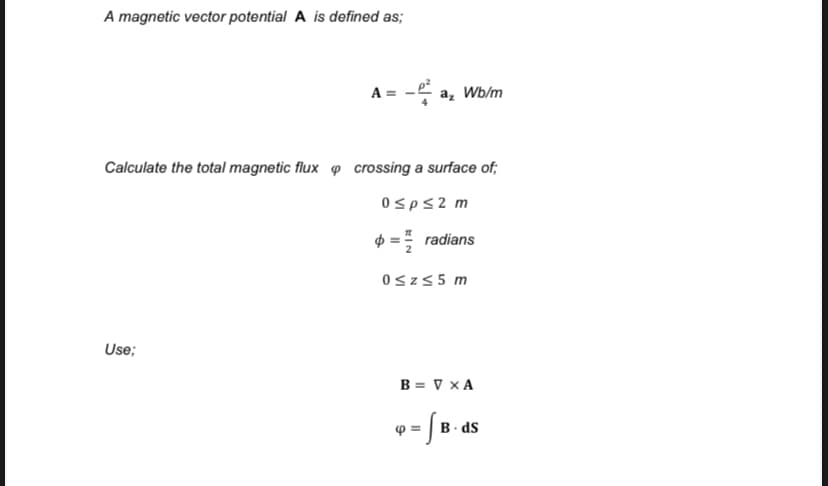 A magnetic vector potential A is defined as;
A = - a, Wb/m
Calculate the total magnetic flux o crossing a surface of;
0sps2 m
$ = radians
0sz55 m
Use;
B = V x A
B ds
