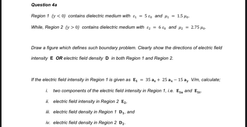 Question 4a
Region 1 (y < 0) contains dielectric medium with & = 5 €0 and µ, = 1.5 Họ.
While, Region 2 (y > 0) contains dielectric medium with ɛz = 6 €, and µz = 2.75 Ho-
Draw a figure which defines such boundary problem. Clearly show the directions of electric field
intensity E OR electric field density D in both Region 1 and Region 2.
If the electric field intensity in Region 1 is given as E, = 35 a, + 25 a, –- 15 a, V/m, calculate;
i. two components of the electric field intensity in Region 1, i.e. E1n and Et
ii. electric field intensity in Region 2 E2,
iii. electric field density in Region 1 D1, and
iv. electric field density in Region 2 D2.
