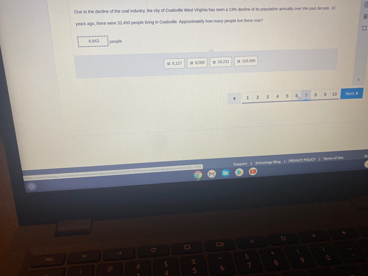 Due to the decline of the coal industry, the city of Coalsville West Virginia has seen a 13% decline of its population annually over the past decade. 10
years ago, there were 32,450 people living in Coalsville. Approximately how many people live there now?
圖
8,843
people
: 8,127
: 9,000
: 28,231
: 119,068
2 3
4
6.
8
9 10
Next
=6718117474
Support | Schoology Blog | PRIVACY POLICY Terms of Use
https://nisd schoology.com/common-asse
esc
&
$4
8
4
