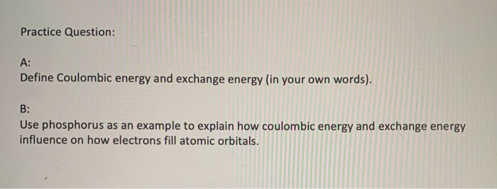 Practice Question:
A:
Define Coulombic energy and exchange energy (in your own words).
B:
Use phosphorus as an example to explain how coulombic energy and exchange energy
influence on how electrons fill atomic orbitals.
