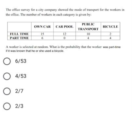 The office survey for a city company showed the mode of transport for the workers in
the office. The number of workers in cach category is given by:
PUBLIC
OWN CAR CAR POOL
BICYCLE
TRANSPORT
FULL TIME
15
12
10
PART TIME
4
A worker is selected at random. What is the probability that the worker was part-time
if it was known that he or she used a bicycle.
6/53
4/53
O 2/7
2/3
