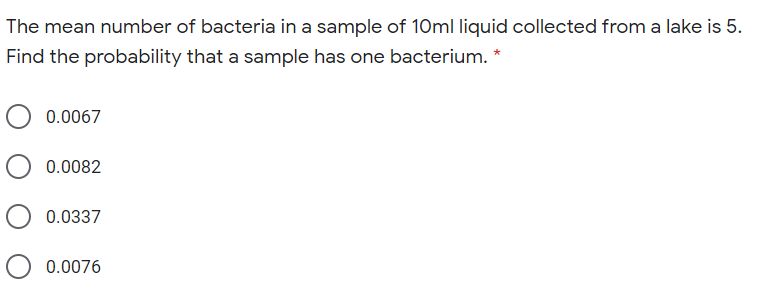 The mean number of bacteria in a sample of 10ml liquid collected from a lake is 5.
Find the probability that a sample has one bacterium. *
0.0067
0.0082
0.0337
O 0.0076
