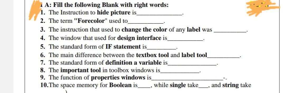 1 A: Fill the following Blank with right words:
1. The Instruction to hide picture is_
2. The term "Forecolor" used to
3. The instruction that used to change the color of any label was
4. The window that used for design interface is
5. The standard form of IF statement is_
6. The main difference between the textbox tool and label tool
7. The standard form of definition a variable is
8. The important tool in toolbox windows is
9. The function of properties windows is
10.The space memory for Boolean is , while single take
and string take
