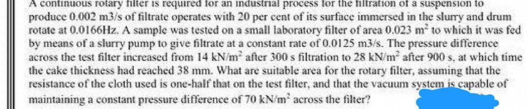 A continuous rotary filter is required for an industrial process for the filtration of a suspension to
produce 0,002 m3/s of filtrate operates with 20 per cent of its surface immersed in the slurry and drum
rotate at 0.0166Hz. A sample was tested on a small laboratory filter of area 0.023 m² to which it was fed
by means of a slurry pump to give filtrate at a constant rate of 0.0125 m3/s. The pressure difference
across the test filter increased from 14 kN/m² after 300 s filtration to 28 kN/m² after 900 s. at which time
the cake thickness had reached 38 mm. What are suitable area for the rotary filter, assuming that the
resistance of the cloth used is one-half that on the test filter, and that the vacuum system is capable of
maintaining a constant pressure difference of 70 kN/m² across the filter?