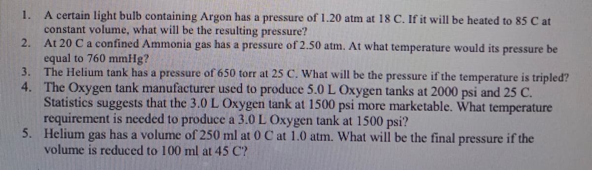 A certain light bulb containing Argon has a pressure of1.20 atm at 18 C. If it will be heated to 85 C at
constant volume, what will be the resulting pressure?
At 20 Ca confined Ammonia gas has a pressure of 2.50 atm. At what temperature would its pressure be
equal to 760 mmHg?
3.
1.
2.
The Helium tank has a pressure of 650 torr at 25 C. What will be the pressure if the temperature is tripled?
4. The Oxygen tank manufacturer used to produce 5.0 L Oxygen tanks at 2000 psi and 25 C.
Statistics suggests that the 3.0 L Oxygen tank at 1500 psi more marketable. What temperature
requirement is needed to produce a 3.0 L Oxygen tank at 1500 psi?
5. Helium gas has a volume of 250 ml at 0 C at 1.0 atm. What will be the final pressure if the
volume is reduced to 100 ml at 45 C?
