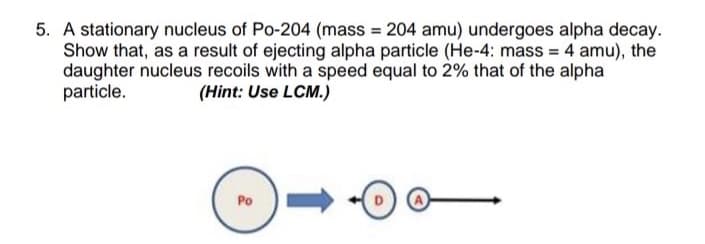 5. A stationary nucleus of Po-204 (mass = 204 amu) undergoes alpha decay.
Show that, as a result of ejecting alpha particle (He-4: mass = 4 amu), the
daughter nucleus recoils with a speed equal to 2% that of the alpha
particle.
(Hint: Use LCM.)
Po
