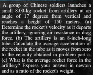 A group of Chinese soldiers launches a
small 8.00-kg rocket from artillery at an
angle of 17 degrees from vertical and
reaches a height of 150 meters. (a)
Determine the rocket's velocity as it departs
the artillery, ignoring air resistance or drag
force. (b) The artillery is an 8-inch-long
tube. Calculate the average acceleration of
the rocket in the tube as it moves from zero
to the velocity obtained in problem part a.
(c) What is the average rocket force in the
artillery? Express your answer in newton
and as a ratio of the rocket's weight.
