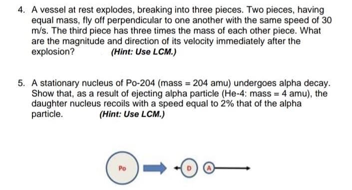 4. A vessel at rest explodes, breaking into three pieces. Two pieces, having
equal mass, fly off perpendicular to one another with the same speed of 30
m/s. The third piece has three times the mass of each other piece. What
are the magnitude and direction of its velocity immediately after the
explosion?
(Hint: Use LCM.)
5. A stationary nucleus of Po-204 (mass 204 amu) undergoes alpha decay.
Show that, as a result of ejecting alpha particle (He-4: mass = 4 amu), the
daughter nucleus recoils with a speed equal to 2% that of the alpha
particle.
(Hint: Use LCM.)
Po
