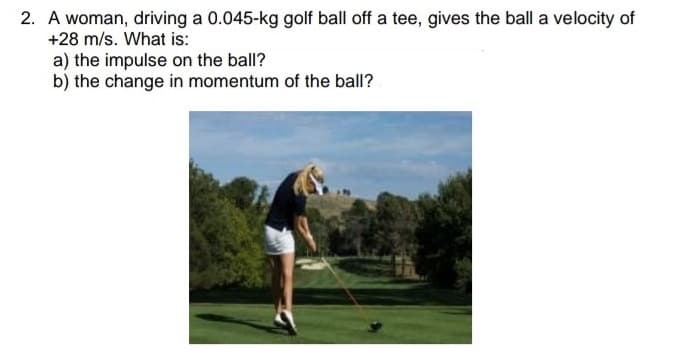 2. A woman, driving a 0.045-kg golf ball off a tee, gives the ball a velocity of
+28 m/s. What is:
a) the impulse on the ball?
b) the change in momentum of the ball?
