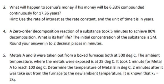 3. What will happen to Joshua's money if his money will be 6.33% compounded
continuously for 17.36 years?
Hint: Use the rate of interest as the rate constant, and the unit of time t is in years.
4. A Zero-order decomposition reaction of a substance took 5 minutes to achieve 80%
decomposition. What is its half life? The initial concentration of the substance is 5M.
Round your answer in to 2 decimal places in minutes.
5. Metals A and B were taken out from a boxed furnaces both at 500 deg C. The ambient
temperature, where the metals were exposed is at 25 deg C. It took 1 minute for Metal
A to reach 100 deg C. Determine the temperature of Metal B in deg C, 2 minutes after it
was take out from the furnace to the new ambient temperature. It is known that ka =
2kg.
