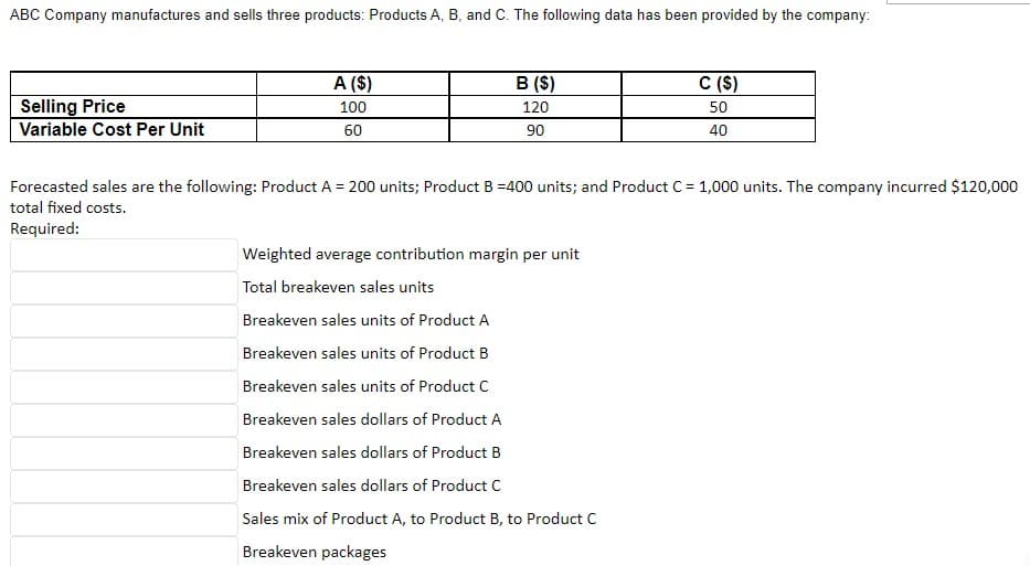 ABC Company manufactures and sells three products: Products A, B, and C. The following data has been provided by the company:
A ($)
B ($)
C (S)
Selling Price
100
120
50
Variable Cost Per Unit
60
90
40
Forecasted sales are the following: Product A = 200 units; Product B =400 units; and Product C = 1,000 units. The company incurred $120,000
total fixed costs.
Required:
Weighted average contribution margin per unit
Total breakeven sales units
Breakeven sales units of Product A
Breakeven sales units of Product B
Breakeven sales units of Product C
Breakeven sales dollars of Product A
Breakeven sales dollars of Product B
Breakeven sales dollars of Product C
Sales mix of Product A, to Product B, to Product C
Breakeven packages
