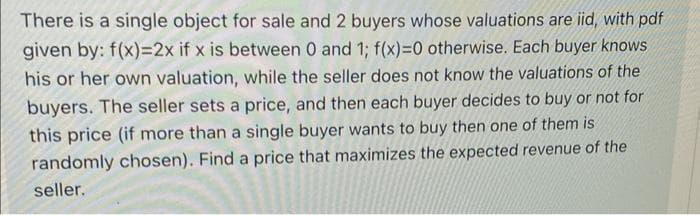 There is a single object for sale and 2 buyers whose valuations are iid, with pdf
given by: f(x)=2x if x is between 0 and 1; f(x)=0 otherwise. Each buyer knows
his or her own valuation, while the seller does not know the valuations of the
buyers. The seller sets a price, and then each buyer decides to buy or not for
this price (if more than a single buyer wants to buy then one of them is
randomly chosen). Find a price that maximizes the expected revenue of the
seller.