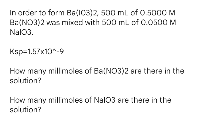 In order to form Ba(103)2, 500 mL of 0.5000 M
Ba(NO3)2 was mixed with 500 mL of O.0500 M
NalO3.
Ksp=1.57x10^-9
How many millimoles of Ba(NO3)2 are there in the
solution?
How many millimoles of NalO3 are there in the
solution?
