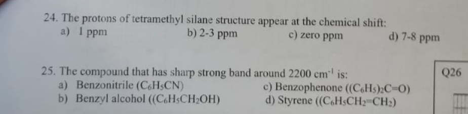 24. The protons of tetramethyl silane structure appear at the chemical shift:
b) 2-3 ppm
c) zero ppm
a)
1 ppm
25. The compound that has sharp strong band around 2200 cm² is:
a) Benzonitrile (C6H5CN)
b) Benzyl alcohol ((C6H5CH₂OH)
d) 7-8 ppm
c) Benzophenone ((C6H5)₂C=O)
d) Styrene ((C6H3CH₂=CH₂)
Q26