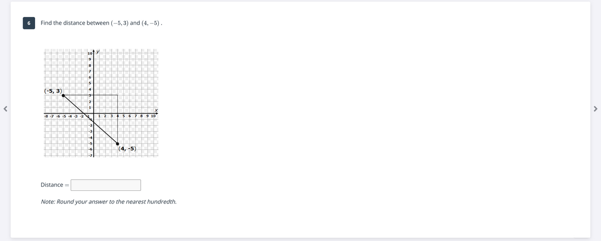 Find the distance between (-5, 3) and (4, –5).
10f Y
(-5, 3)
-4
-8 -7 -6 -5 -4 -3 -2
1
5 6 7 8 9 10
(4, -5)
Distance =
Note: Round your answer to the nearest hundredth.
