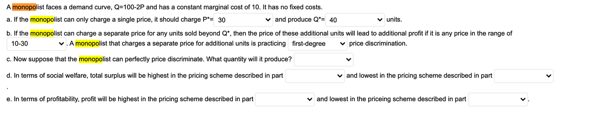 A monopolist faces a demand curve, Q=100-2P and has a constant marginal cost of 10. It has no fixed costs.
a. If the monopolist can only charge a single price, it should charge P*= 30
v and produce Q*= 40
v units.
b. If the monopolist can charge a separate price for any units sold beyond Q*, then the price of these additional units will lead to additional profit if it is any price in the range of
10-30
v. A monopolist that charges a separate price for additional units is practicing first-degree
v price discrimination.
c. Now suppose that the monopolist can perfectly price discriminate. What quantity will it produce?
d. In terms of social welfare, total surplus will be highest in the pricing scheme described in part
v and lowest in the pricing scheme described in part
e. In terms of profitability, profit will be highest in the pricing scheme described in part
v and lowest in the priceing scheme described in part
>
