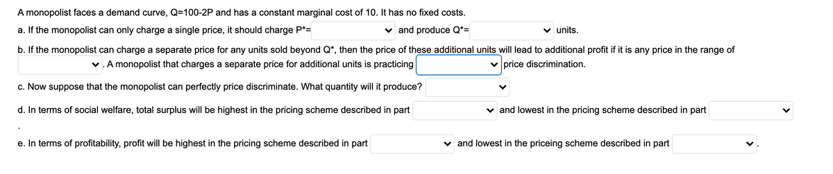 A monopolist faces a demand curve, Q=100-2P and has a constant marginal cost of 10. It has no fixed costs.
a. If the monopolist can only charge a single price, it should charge P*=
v and produce Q*=
v units.
b. If the monopolist can charge a separate price for any units sold beyond Q*, then the price of these additional units will lead to additional profit if it is any price in the range of
v.A monopolist that charges a separate price for additional units is practicing
v price discrimination.
c. Now suppose that the monopolist can perfectly price discriminate. What quantity will it produce?
d. In terms of social welfare, total surplus will be highest in the pricing scheme described in part
v and lowest in the pricing scheme described in part
e. In terms of profitability, profit will be highest in the pricing scheme described in part
v and lowest in the priceing scheme described in part
