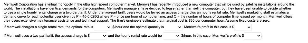 Merriwell Corporation has a virtual monopoly in the ultra high speed computer market. Merriwell has recently introduced a new computer that will be used by satellite installations around the
world. The installations have identical demands for the computers. Merriwell's managers have decided to lease rather than sell the computer, but they have been unable to decide whether
to use a single hourly rental charge or a two-part tariff. Under the two-part tariff, users would be levied an access charge plus an hourly rental rate. Merriwell's marketing staff estimates a
demand curve for each potential user given by P = 45-0.025Q where P = price per hour of computer time, and Q = the number of hours of computer time leased per month. Merriwell offers
their users extensive maintenance assistance and technical support. The firm's engineers estimate that marginal cost is $30 per computer hour. Assume fixed costs are zero.
If Merriwell charges a single rental rate, the optimal rate is
v $/hour and the optimal quantity is
v. Merriwell's profit in this case is $
If Merriwell uses a two-part tariff, the access charge is $
v and the hourly rental rate would be
v $/hour. In this case, Merriwell's profit is $
