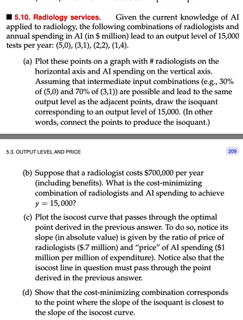 15.10. Radiology services. Given the current knowledge of AI
applied to radiology, the following combinations of radiologists and
annual spending in AI (in $ million) lead to an output level of 15,000
tests per year: (5,0), (3,1), (2,2), (1,4).
(a) Plot these points on a graph with #radiologists on the
horizontal axis and AI spending on the vertical axis.
Assuming that intermediate input combinations (e.g., 30%
of (5,0) and 70% of (3,1)) are possible and lead to the same
output level as the adjacent points, draw the isoquant
corresponding to an output level of 15,000. (In other
words, connect the points to produce the isoquant.)
5.3. OUTPUT LEVEL AND PRICE
(b) Suppose that a radiologist costs $700,000 per year
(including benefits). What is the cost-minimizing
combination of radiologists and AI spending to achieve
y = 15,000?
209
(c) Plot the isocost curve that passes through the optimal
point derived in the previous answer. To do so, notice its
slope (in absolute value) is given by the ratio of price of
radiologists ($.7 million) and "price" of AI spending ($1
million per million of expenditure). Notice also that the
isocost line in question must pass through the point
derived in the previous answer.
(d) Show that the cost-minimizing combination corresponds
to the point where the slope of the isoquant is closest to
the slope of the isocost curve.