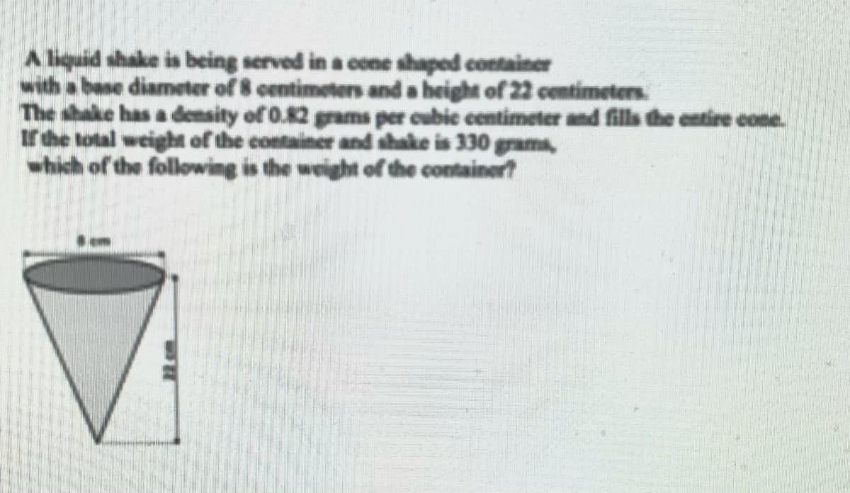 A liquid shake is being served in a cone shaped container
with a base diameter of 8 centimeters and a height of 22 centimeters.
The shake has a density of 0.82 grams per cubic centimeter and fills the entire cone.
tr the total weight of the container and shake is 330 grams,
which of the following is the weight of the container?
