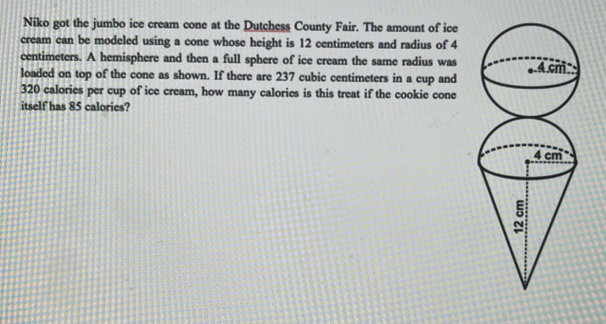 Niko got the jumbo ice cream cone at the Dutchess County Fair. The amount of ice
cream can be modeled using a cone whose height is 12 centimeters and radius of 4
centimeters. A hemisphere and then a full sphere of ice cream the same radius was
loaded on top of the cone as shown. If there are 237 cubic centimeters in a cup and
320 calories per cup of ice cream, how many calories is this treat if the cookie cone
itself has 85 calories?
..4.cm
4 cm
12 cm
