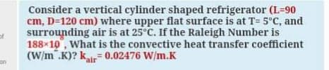 Consider a vertical cylinder shaped refrigerator (L=90
cm, D=120 cm) where upper flat surface is at T= 5°C, and
surrounding air is at 25°C. If the Raleigh Number is
of
188x10, What is the convective heat transfer coefficient
(W/m .K)? k.
= 0.02476 W/m.K
%3D
air
on

