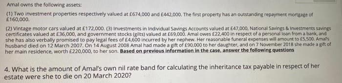 Amal owns the following assets:
(1) Two investment properties respectively valued at £674,000 and £442,000. The first property has an outstanding repayment mortgage of
£160,000.
(2) Vintage motor cars valued at £172.000. (3) Investments in Individual Savings Accounts valued at £47,000, National Savings & Investments savings
certificates valued at £36,000, and government stocks (gilts) valued at £69,000. Amal owes £22,400 in respect of a personal ioan from a bank, and
she has also verbally promised to pay legal fees of £4,600 incurred by her nephew. Her reasonable funeral expenses will amount to f5,500. Amals
husband died on 12 March 2007. On 14 August 2008 Amal had made a gift of £90,000 to her daughter, and on 7 November 2018 she made a gift of
her main residence, worth £220,000, to her son. Based on previous information in the case, answer the following questions
4. What is the amount of Amal's own nil rate band for calculating the inheritance tax payable in respect of her
estate were she to die on 20 March 2020?
