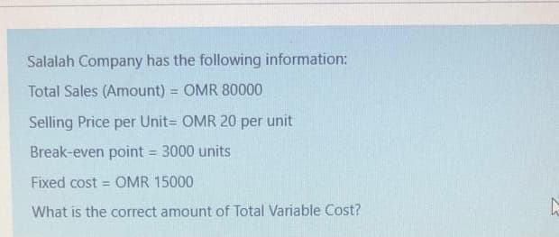 Salalah Company has the following information:
Total Sales (Amount) = OMR 80000
%3D
Selling Price per Unit= OMR 20 per
unit
Break-even point = 3000 units
%3D
Fixed cost = OMR 15000
What is the correct amount of Total Variable Cost?
