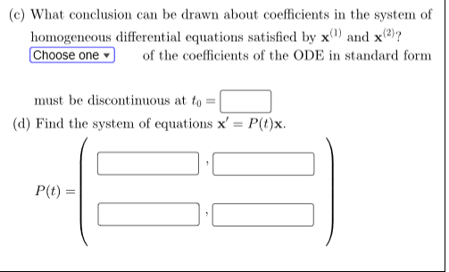 (c) What conclusion can be drawn about coefficients in the system of
homogeneous differential equations satisfied by x1) and x(2)?
Choose one
of the coefficients of the ODE in standard form
must be discontinuous at to
(d) Find the system of equations x' = P(t)x.
1
P(t)=