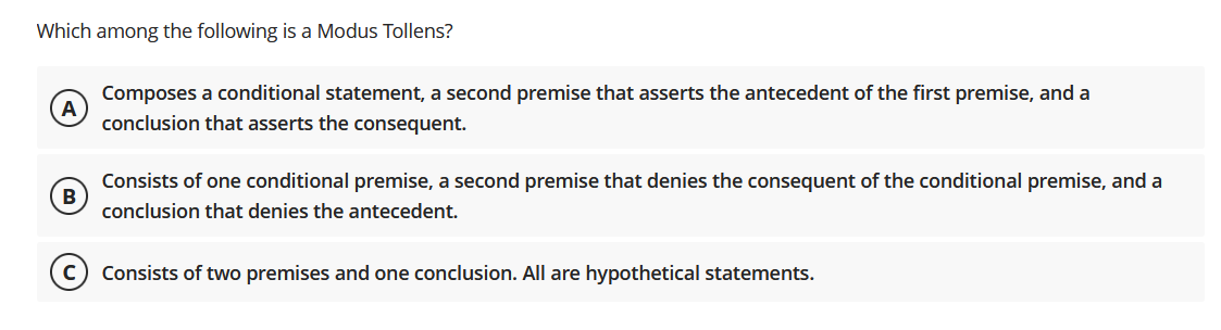 Which among the following is a Modus Tollens?
Composes a conditional statement, a second premise that asserts the antecedent of the first premise, and a
conclusion that asserts the consequent.
Consists of one conditional premise, a second premise that denies the consequent of the conditional premise, and a
B
conclusion that denies the antecedent.
Consists of two premises and one conclusion. All are hypothetical statements.
