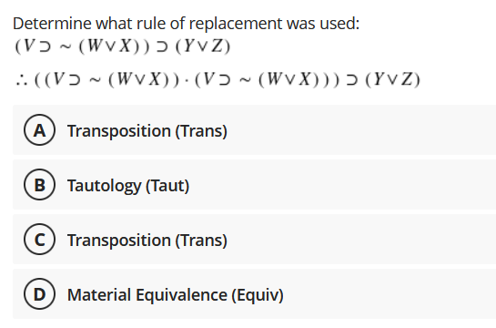 Determine what rule of replacement was used:
(Vɔ - (WvX)) Ɔ (Yv Z)
.: ((Vɔ - (WV X))· (Vɔ ~ (WV X))) > (Yv Z)
A Transposition (Trans)
B Tautology (Taut)
C Transposition (Trans)
D Material Equivalence (Equiv)
