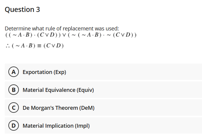 Question 3
Determine what rule of replacement was used:
((~A · B) · (C V D)) v ( ~ ( ~ A · B ) ·~ (CV D))
.. (~ A · B) = (CVD)
A Exportation (Exp)
B) Material Equivalence (Equiv)
De Morgan's Theorem (DeM)
D
Material Implication (Impl)
