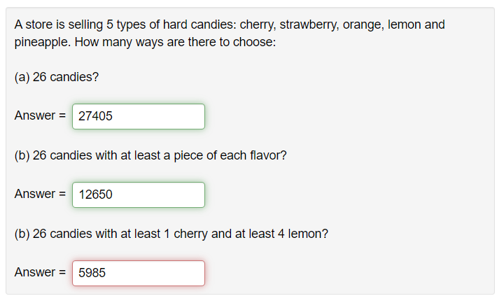 A store is selling 5 types of hard candies: cherry, strawberry, orange, lemon and
pineapple. How many ways are there to choose:
(a) 26 candies?
Answer = 27405
(b) 26 candies with at least a piece of each flavor?
Answer = 12650
(b) 26 candies with at least 1 cherry and at least 4 lemon?
Answer= 5985