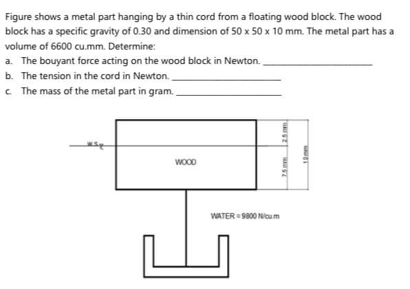 Figure shows a metal part hanging by a thin cord from a floating wood block. The wood
block has a specific gravity of 0.30 and dimension of 50 x 50 x 10 mm. The metal part has a
volume of 6600 cu.mm. Determine:
a. The bouyant force acting on the wood block in Newton.
b. The tension in the cord in Newton.
c The mass of the metal part in gram.
WOOD
WATER = 9800 Nicum
7.5mm
2.5 mm
10mm
