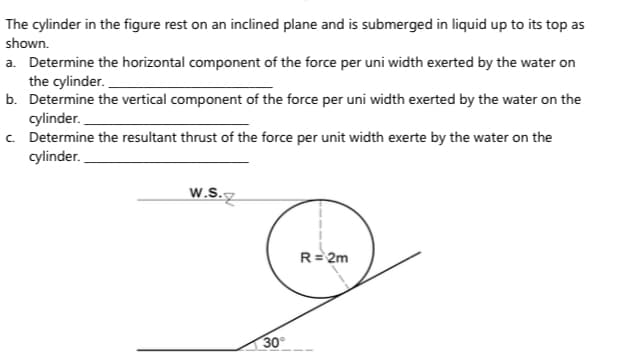 The cylinder in the figure rest on an inclined plane and is submerged in liquid up to its top as
shown.
a. Determine the horizontal component of the force per uni width exerted by the water on
the cylinder.
b. Determine the vertical component of the force per uni width exerted by the water on the
cylinder.
c. Determine the resultant thrust of the force per unit width exerte by the water on the
cylinder.
W.S.
R= 2m
30
