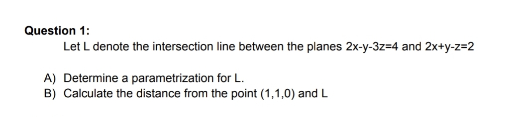 Question 1:
Let L denote the intersection line between the planes 2x-y-3z=4 and 2x+y-z=2
A) Determine a parametrization for L.
B) Calculate the distance from the point (1,1,0) and L
