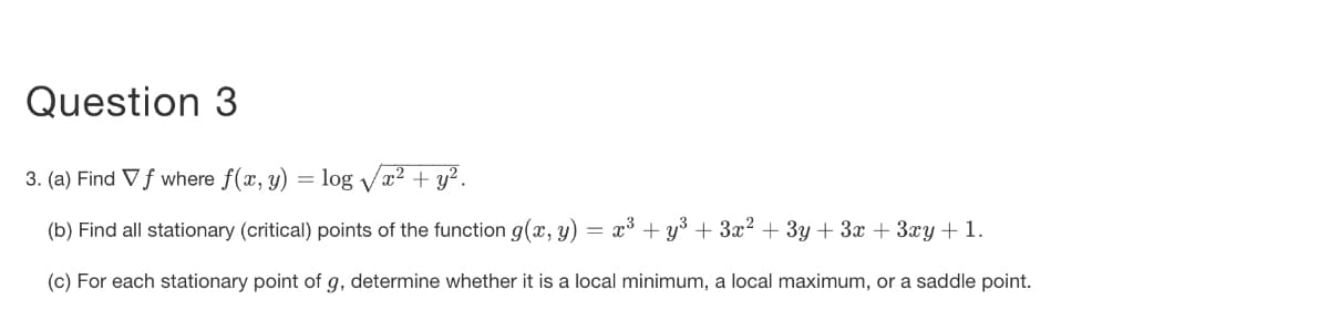 Question 3
3. (a) Find Vf where f(x, y) = log Vx2 + y² .
(b) Find all stationary (critical) points of the function g(x, y)
x3 + y3 + 3x2 + 3y + 3x + 3xy+1.
(c) For each stationary point of g, determine whether it is a local minimum, a local maximum, or a saddle point.
