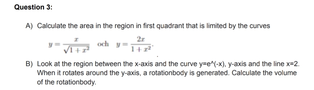 Question 3:
A) Calculate the area in the region in first quadrant that is limited by the curves
2r
och
y =
1+x²°
B) Look at the region between the x-axis and the curve y=e^(-x), y-axis and the line x=2.
When it rotates around the y-axis, a rotationbody is generated. Calculate the volume
of the rotationbody.
