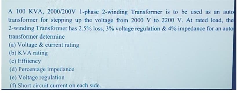 A 100 KVA, 2000/200V 1-phase 2-winding Transformer is to be used as an auto
transformer for stepping up the voltage from 2000 V to 2200 V. At rated load, the
2-winding Transformer has 2.5% loss, 3% voltage regulation & 4% impedance for an auto
transformer determine
(a) Voltage & current rating
(b) KVA rating
(c) Effiiency
(d) Percentage impedance
(c) Voltage regulation
(f) Short circuit current on each side.
