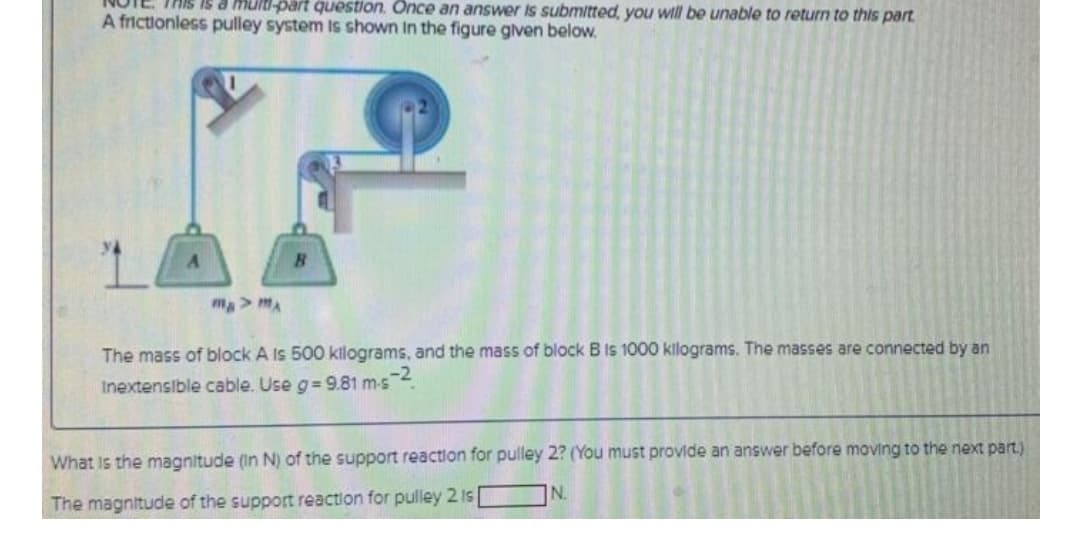 THis is a multi-part question. Once an answer is submitted, you will be unable to return to this part
A frictionless pulley system Is shown In the figure given below.
ma> mA
The mass of block A Is 500 kilograms, and the mass of block B Is 1000 kilograms. The masses are connected by an
Inextensible cable. Use g= 9.81 m-s 4.
What is the magnitude (In N) of the support reaction for pulley 2? (You must provide an answer before moving to the next part.)
N.
The magnitude of the support reaction for pulley 2 I [
